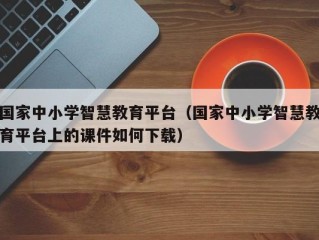 国家中小学智慧教育平台（国家中小学智慧教育平台上的课件如何下载）