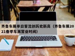 齐鲁车展单日客流创历史新高（齐鲁车展2021春季车展营业时间）