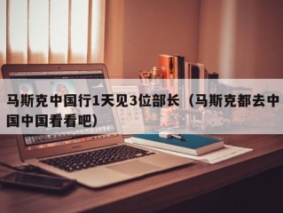 马斯克中国行1天见3位部长（马斯克都去中国中国看看吧）