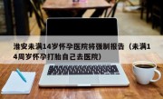 淮安未满14岁怀孕医院将强制报告（未满14周岁怀孕打胎自己去医院）