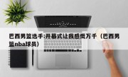 巴西男篮选手:开幕式让我感慨万千（巴西男篮nba球员）