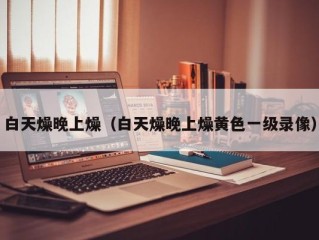 白天燥晚上燥（白天燥晚上燥黄色一级录像）