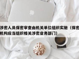 涉密人员保密审查由机关单位组织实施（保密机构应当组织相关涉密业务部门）