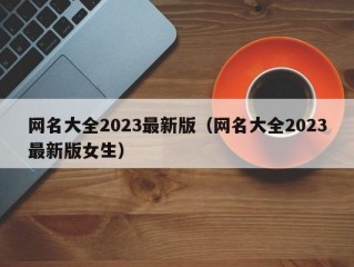 网名大全2023最新版（网名大全2023最新版女生）