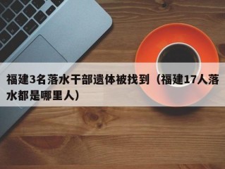 福建3名落水干部遗体被找到（福建17人落水都是哪里人）