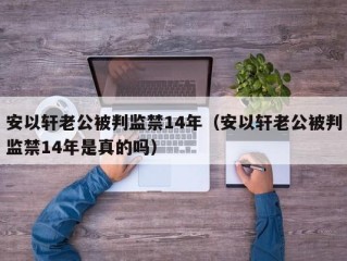 安以轩老公被判监禁14年（安以轩老公被判监禁14年是真的吗）