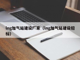 lng加气站建设厂家（lng加气站建设招标）