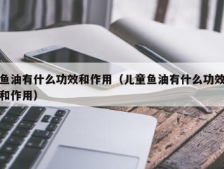 鱼油有什么功效和作用（儿童鱼油有什么功效和作用）