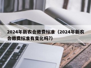 2024年新农合缴费标准（2024年新农合缴费标准有变化吗?）