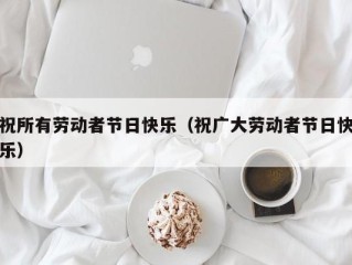 祝所有劳动者节日快乐（祝广大劳动者节日快乐）