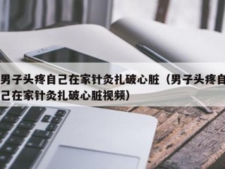 男子头疼自己在家针灸扎破心脏（男子头疼自己在家针灸扎破心脏视频）