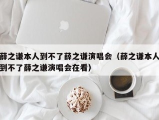 薛之谦本人到不了薛之谦演唱会（薛之谦本人到不了薛之谦演唱会在看）