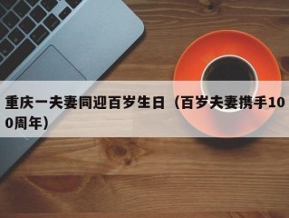 重庆一夫妻同迎百岁生日（百岁夫妻携手100周年）
