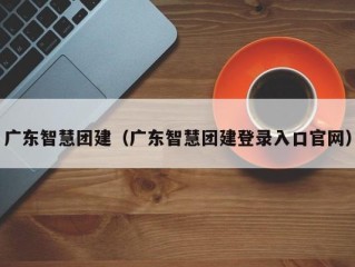 广东智慧团建（广东智慧团建登录入口官网）