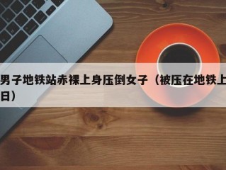 男子地铁站赤裸上身压倒女子（被压在地铁上日）