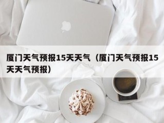 厦门天气预报15天天气（厦门天气预报15天天气预报）