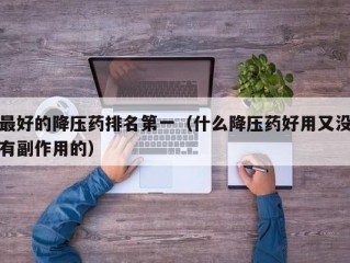 最好的降压药排名第一（什么降压药好用又没有副作用的）