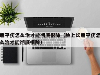 扁平疣怎么治才能彻底根除（脸上长扁平疣怎么治才能彻底根除）