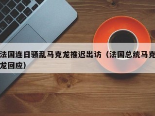 法国连日骚乱马克龙推迟出访（法国总统马克龙回应）