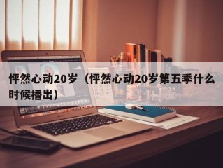 怦然心动20岁（怦然心动20岁第五季什么时候播出）