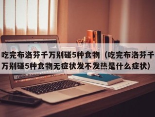 吃完布洛芬千万别碰5种食物（吃完布洛芬千万别碰5种食物无症状发不发热是什么症状）