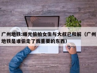 广州地铁:曝光偷拍女生与大叔已和解（广州地铁是谁偷走了我重要的东西）