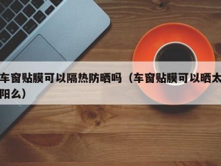 车窗贴膜可以隔热防晒吗（车窗贴膜可以晒太阳么）