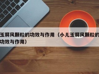 玉屏风颗粒的功效与作用（小儿玉屏风颗粒的功效与作用）