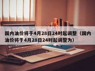 国内油价将于4月28日24时起调整（国内油价将于4月28日24时起调整为）