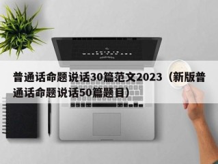 普通话命题说话30篇范文2023（新版普通话命题说话50篇题目）