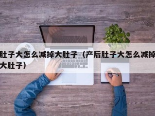 肚子大怎么减掉大肚子（产后肚子大怎么减掉大肚子）