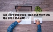 应用化学专业就业前景（大连交通大学大学应用化学专业就业前景）