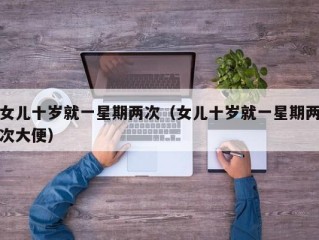 女儿十岁就一星期两次（女儿十岁就一星期两次大便）