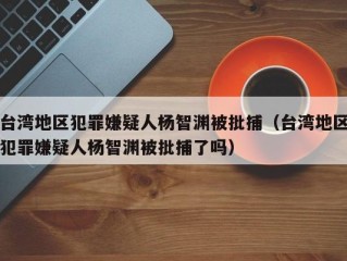 台湾地区犯罪嫌疑人杨智渊被批捕（台湾地区犯罪嫌疑人杨智渊被批捕了吗）