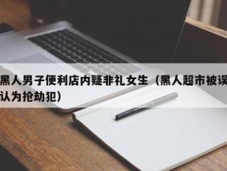 黑人男子便利店内疑非礼女生（黑人超市被误认为抢劫犯）