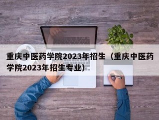 重庆中医药学院2023年招生（重庆中医药学院2023年招生专业）