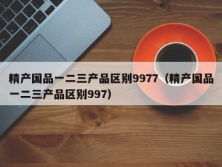 精产国品一二三产品区别9977（精产国品一二三产品区别997）