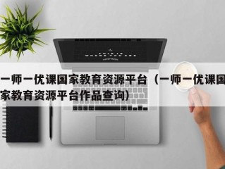 一师一优课国家教育资源平台（一师一优课国家教育资源平台作品查询）