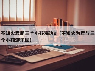 不知火舞蹈三个小孩海边x（不知火为舞与三个小孩游乐园）