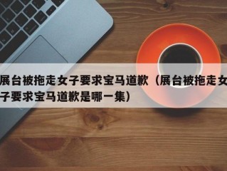展台被拖走女子要求宝马道歉（展台被拖走女子要求宝马道歉是哪一集）
