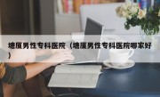 塘厦男性专科医院（塘厦男性专科医院哪家好）
