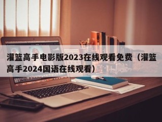 灌篮高手电影版2023在线观看免费（灌篮高手2024国语在线观看）