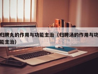 归脾丸的作用与功能主治（归脾汤的作用与功能主治）