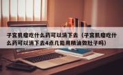 子宫肌瘤吃什么药可以消下去（子宫肌瘤吃什么药可以消下去4点几能用精油做肚子吗）