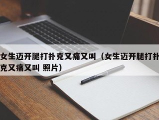 女生迈开腿打扑克又痛又叫（女生迈开腿打扑克又痛又叫 照片）