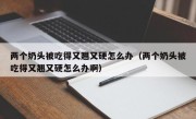 两个奶头被吃得又翘又硬怎么办（两个奶头被吃得又翘又硬怎么办啊）