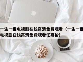 一生一世电视剧在线高清免费观看（一生一世电视剧在线高清免费观看任嘉伦）