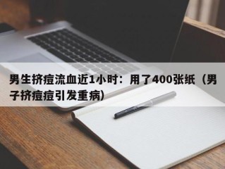 男生挤痘流血近1小时：用了400张纸（男子挤痘痘引发重病）