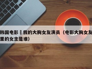 韩国电影巜我的大胸女友演员（电影大胸女友里的女主是谁）