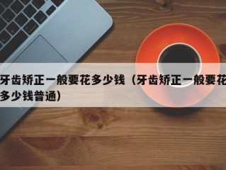 牙齿矫正一般要花多少钱（牙齿矫正一般要花多少钱普通）